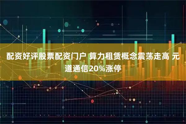 配资好评股票配资门户 算力租赁概念震荡走高 元道通信20%涨停