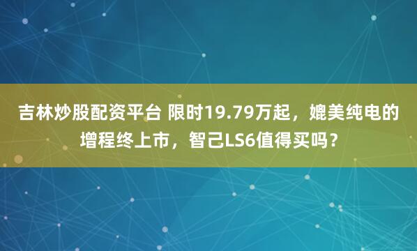吉林炒股配资平台 限时19.79万起，媲美纯电的增程终上市，智己LS6值得买吗？