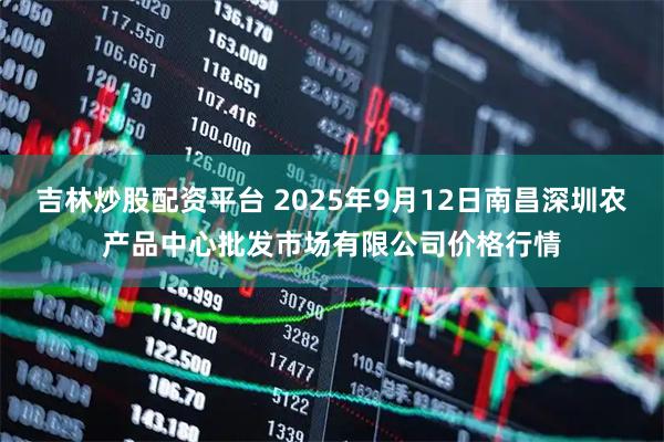 吉林炒股配资平台 2025年9月12日南昌深圳农产品中心批发市场有限公司价格行情
