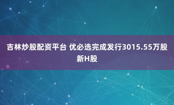 吉林炒股配资平台 优必选完成发行3015.55万股新H股