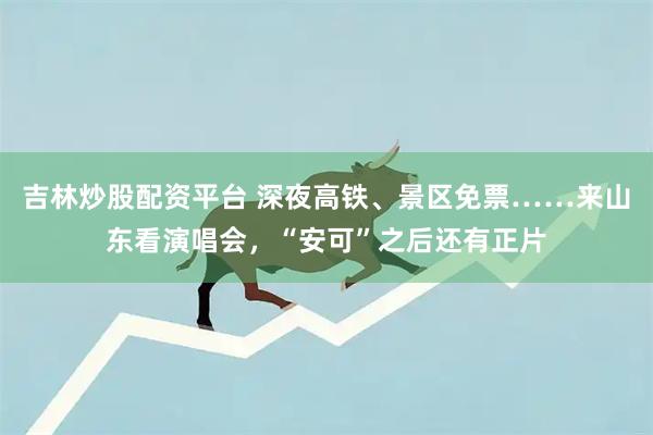 吉林炒股配资平台 深夜高铁、景区免票……来山东看演唱会，“安可”之后还有正片