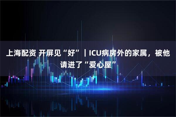 上海配资 开屏见“好”｜ICU病房外的家属，被他请进了“爱心屋”