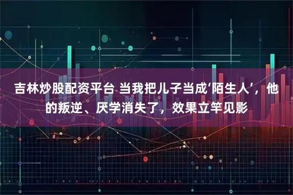 吉林炒股配资平台 当我把儿子当成‘陌生人’，他的叛逆、厌学消失了，效果立竿见影