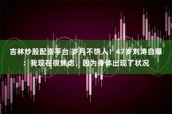 吉林炒股配资平台 岁月不饶人！47岁刘涛自曝：我现在很焦虑，因为身体出现了状况