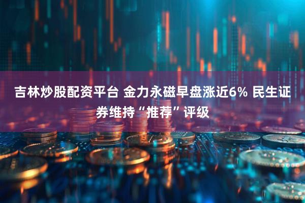 吉林炒股配资平台 金力永磁早盘涨近6% 民生证券维持“推荐”评级