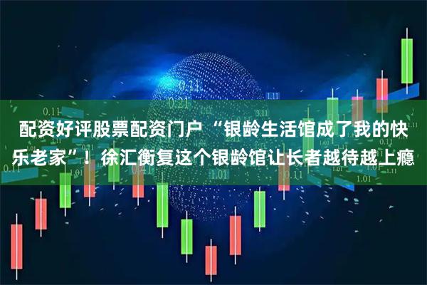 配资好评股票配资门户 “银龄生活馆成了我的快乐老家”！徐汇衡复这个银龄馆让长者越待越上瘾