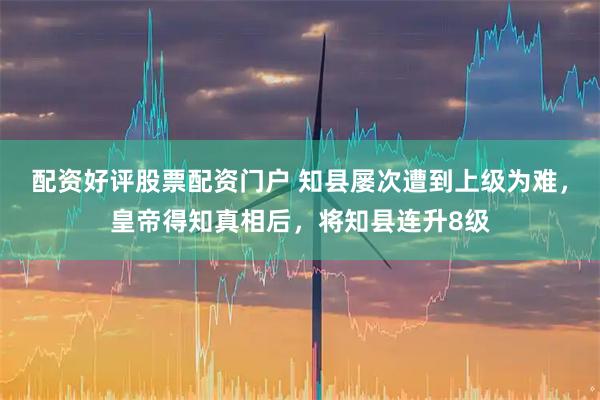 配资好评股票配资门户 知县屡次遭到上级为难，皇帝得知真相后，将知县连升8级