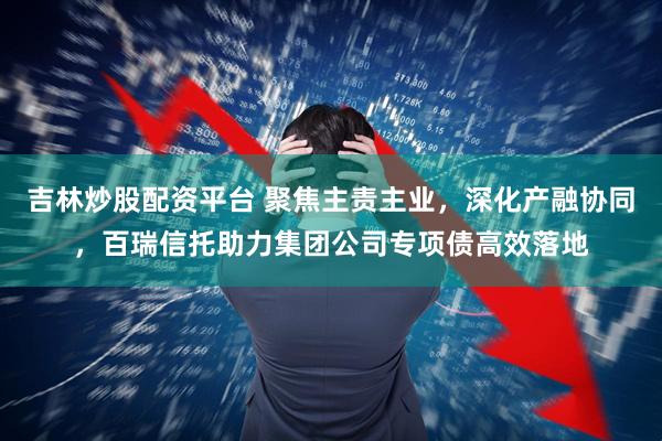 吉林炒股配资平台 聚焦主责主业,深化产融协同,百瑞信托助力集团公司专项债高效落地