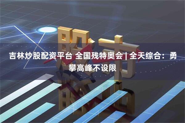 吉林炒股配资平台 全国残特奥会 | 全天综合:勇攀高峰不设限