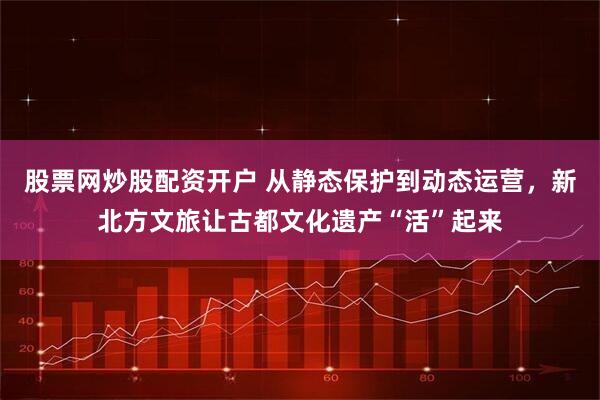 股票网炒股配资开户 从静态保护到动态运营，新北方文旅让古都文化遗产“活”起来