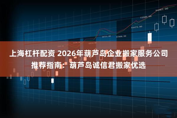 上海杠杆配资 2026年葫芦岛企业搬家服务公司推荐指南：葫芦岛诚信君搬家优选