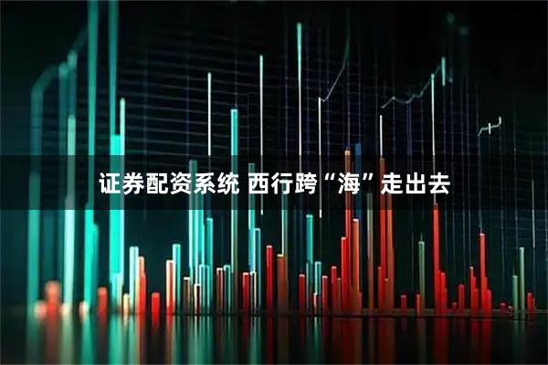 证券配资系统 西行跨“海”走出去