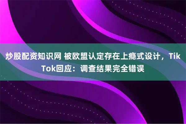 炒股配资知识网 被欧盟认定存在上瘾式设计，TikTok回应：调查结果完全错误