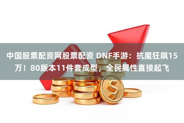 中国股票配资网股票配资 DNF手游：抗魔狂飙15万！80版本11件套成型，全民属性直接起飞
