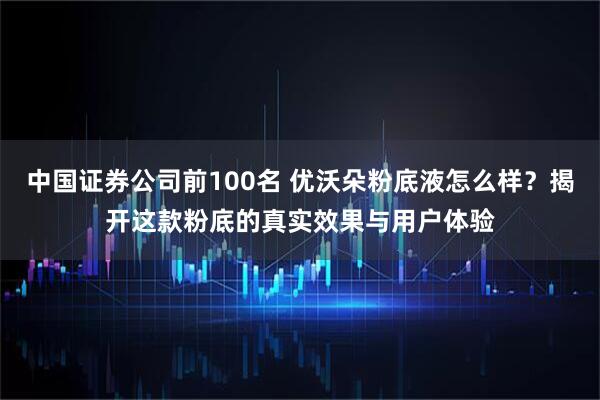 中国证券公司前100名 优沃朵粉底液怎么样？揭开这款粉底的真实效果与用户体验