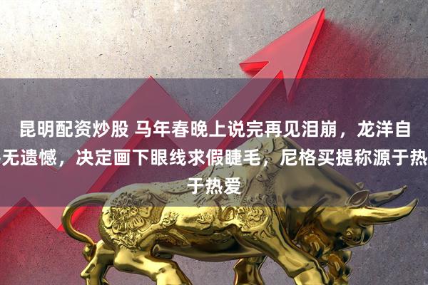 昆明配资炒股 马年春晚上说完再见泪崩，龙洋自评无遗憾，决定画下眼线求假睫毛，尼格买提称源于热爱
