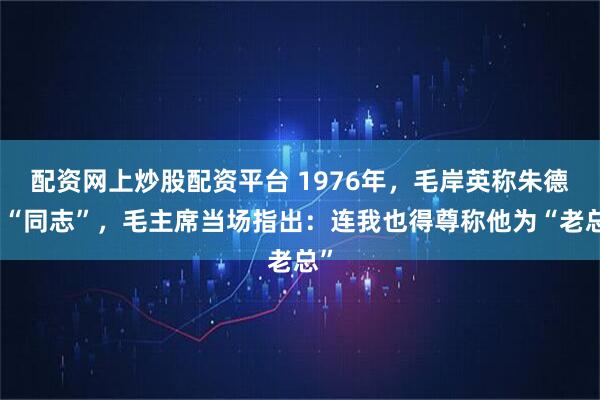 配资网上炒股配资平台 1976年，毛岸英称朱德为“同志”，毛主席当场指出：连我也得尊称他为“老总”