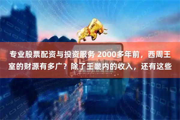 专业股票配资与投资服务 2000多年前，西周王室的财源有多广？除了王畿内的收入，还有这些