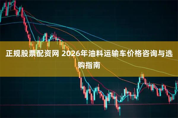 正规股票配资网 2026年油料运输车价格咨询与选购指南