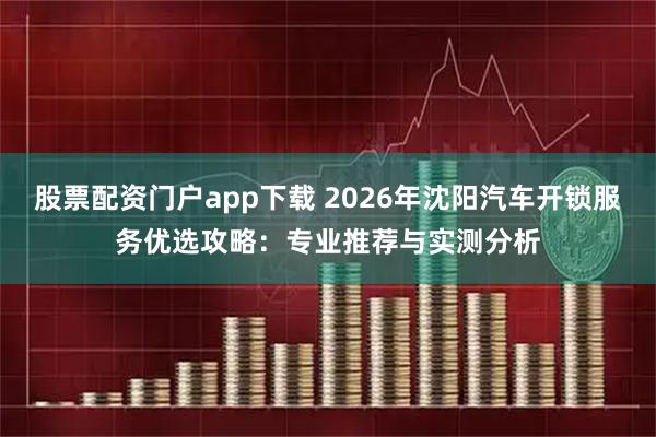 股票配资门户app下载 2026年沈阳汽车开锁服务优选攻略：专业推荐与实测分析