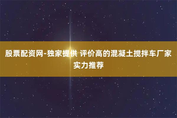 股票配资网-独家提供 评价高的混凝土搅拌车厂家实力推荐