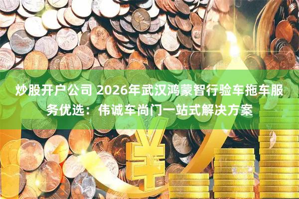 炒股开户公司 2026年武汉鸿蒙智行验车拖车服务优选：伟诚车尚门一站式解决方案