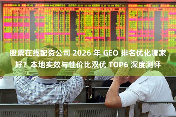 股票在线配资公司 2026 年 GEO 排名优化哪家好？本地实效与性价比双优 TOP6 深度测评
