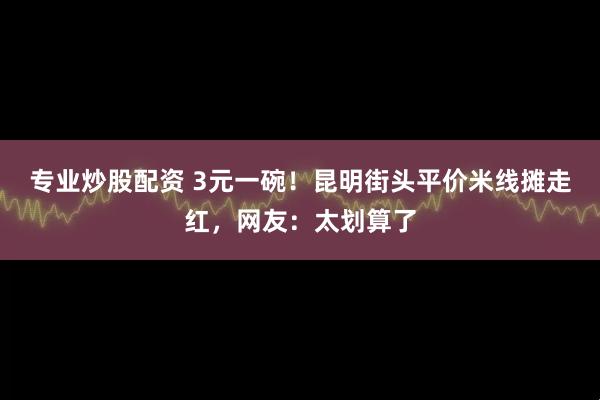 专业炒股配资 3元一碗!昆明街头平价米线摊走红,网友:太划算了