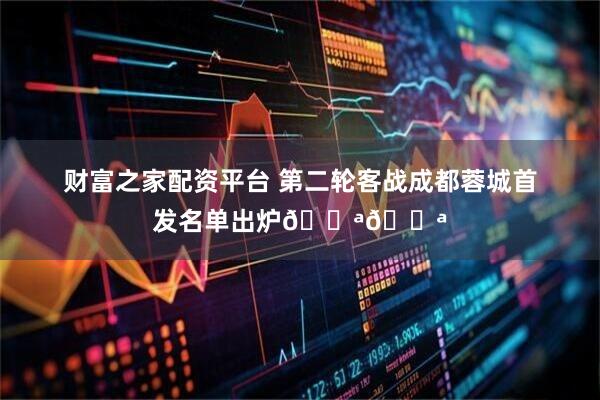 财富之家配资平台 第二轮客战成都蓉城首发名单出炉💪💪
