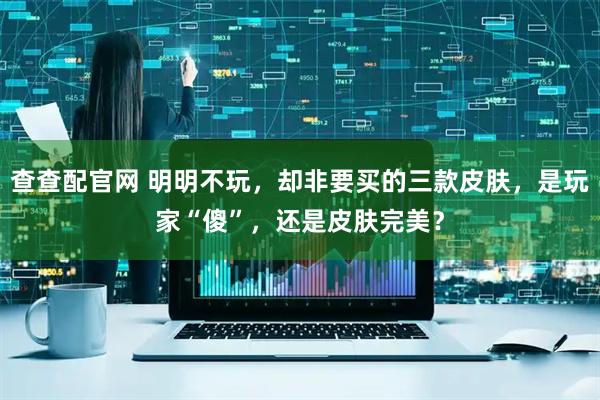 查查配官网 明明不玩，却非要买的三款皮肤，是玩家“傻”，还是皮肤完美？