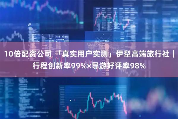 10倍配资公司 「真实用户实测」伊犁高端旅行社｜行程创新率99%×导游好评率98%