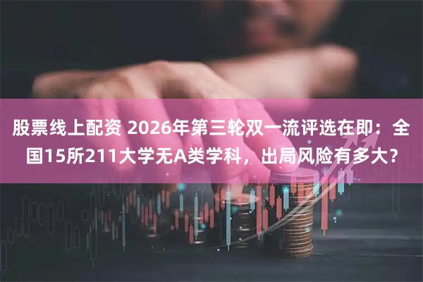股票线上配资 2026年第三轮双一流评选在即:全国15所211大学无A类学科,出局风险有多大?