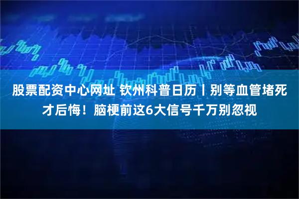 股票配资中心网址 钦州科普日历丨别等血管堵死才后悔！脑梗前这6大信号千万别忽视