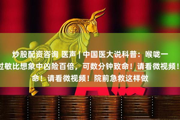 炒股配资咨询 医声 | 中国医大说科普：喉咙一紧就窒息！这种过敏比想象中凶险百倍，可数分钟致命！请看微视频！院前急救这样做