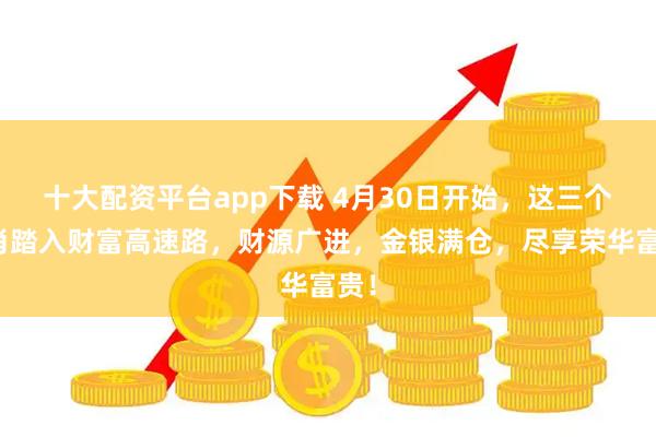 十大配资平台app下载 4月30日开始，这三个生肖踏入财富高速路，财源广进，金银满仓，尽享荣华富贵！