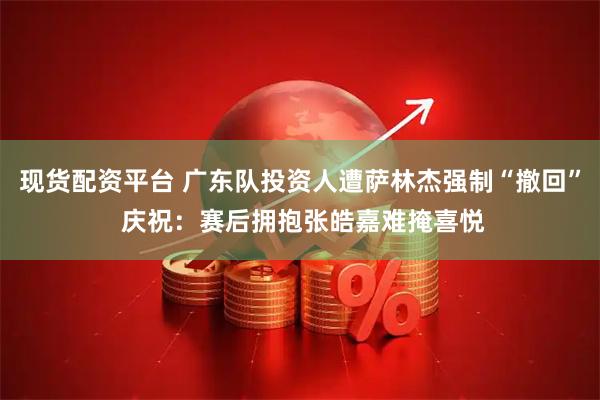 现货配资平台 广东队投资人遭萨林杰强制“撤回” 庆祝：赛后拥抱张皓嘉难掩喜悦