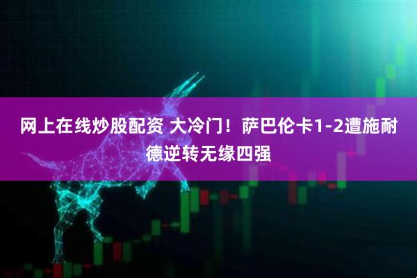 网上在线炒股配资 大冷门！萨巴伦卡1-2遭施耐德逆转无缘四强