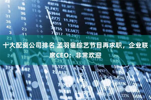 十大配资公司排名 孟羽童综艺节目再求职，企业联席CEO：非常欢迎