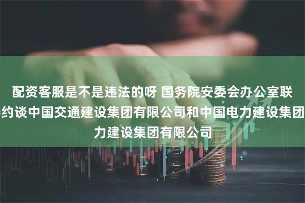 配资客服是不是违法的呀 国务院安委会办公室联合三部委约谈中国交通建设集团有限公司和中国电力建设集团有限公司