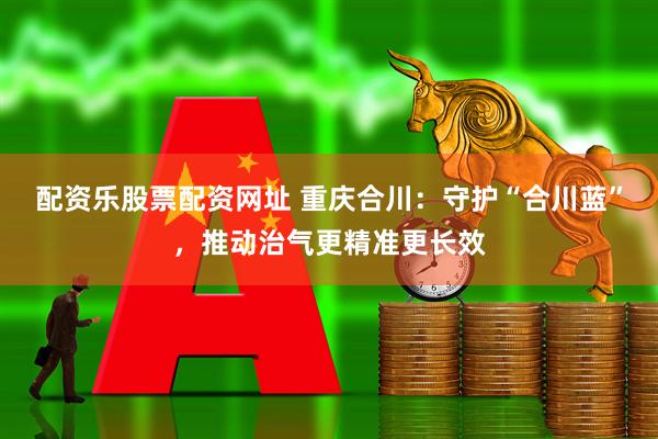 配资乐股票配资网址 重庆合川：守护“合川蓝”，推动治气更精准更长效
